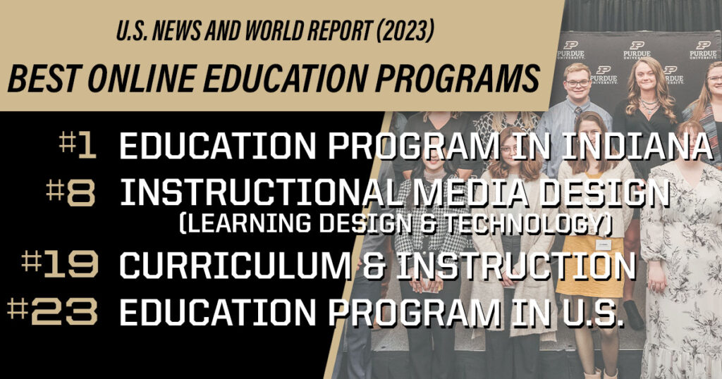 US News and World Report (2023) Best Online Education Programs: #1 Education Program in Indiana, #8 Instructional Media Design (Learning Design & Technology), #19 Curriculum & Instruction, #23 Education Program in US