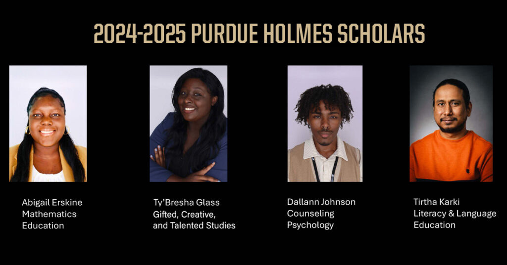 2024-2025 Purdue Holmes Scholars: Abigail Erskine, Mathematics Education Ty'Bresha Glass, Gifted, Creative, and Talented Studies Jessica Harris, Educational Leadership and Policy Dallann Johnson, Counseling Psychology
